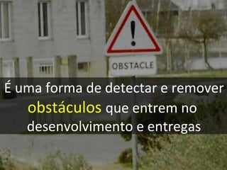 É uma forma de detectar e remover obstáculos   que entrem no  desenvolvimento e entregas 