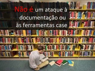 Não é  um ataque à documentação ou  às ferramentas case 