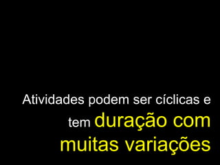 Atividades podem ser cíclicas e tem  duração com muitas variações 