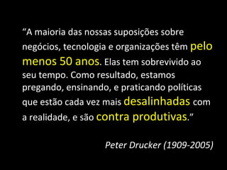 “ A maioria das nossas suposições sobre negócios, tecnologia e organizações têm  pelo menos 50 anos . Elas tem sobrevivido ao seu tempo. Como resultado, estamos pregando, ensinando, e praticando políticas que estão cada vez mais  desalinhadas   com a realidade, e são  contra produtivas .” Peter Drucker (1909-2005) 