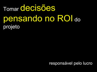 Tomar  decisões pensando no ROI   do projeto responsável pelo lucro  