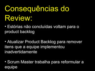Consequências do Review : Estórias não concluídas voltam para o product backlog Atualizar Product Backlog para remover itens que a equipe implementou inadvertidamente Scrum Master trabalha para reformular a equipe 