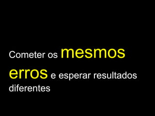 Cometer os  mesmos erros  e esperar resultados diferentes 