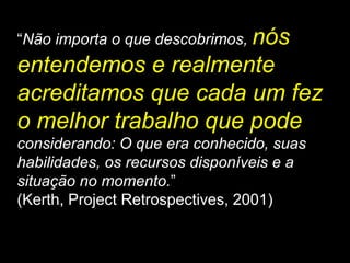 “ Não importa o que descobrimos,  nós entendemos e realmente acreditamos que cada um fez o melhor trabalho que pode   considerando: O que era conhecido, suas habilidades, os recursos disponíveis e a situação no momento. ” (Kerth, Project Retrospectives, 2001) 