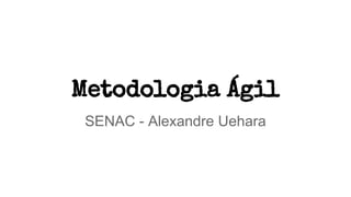 Metodologia Ágil
SENAC - Alexandre Uehara
 