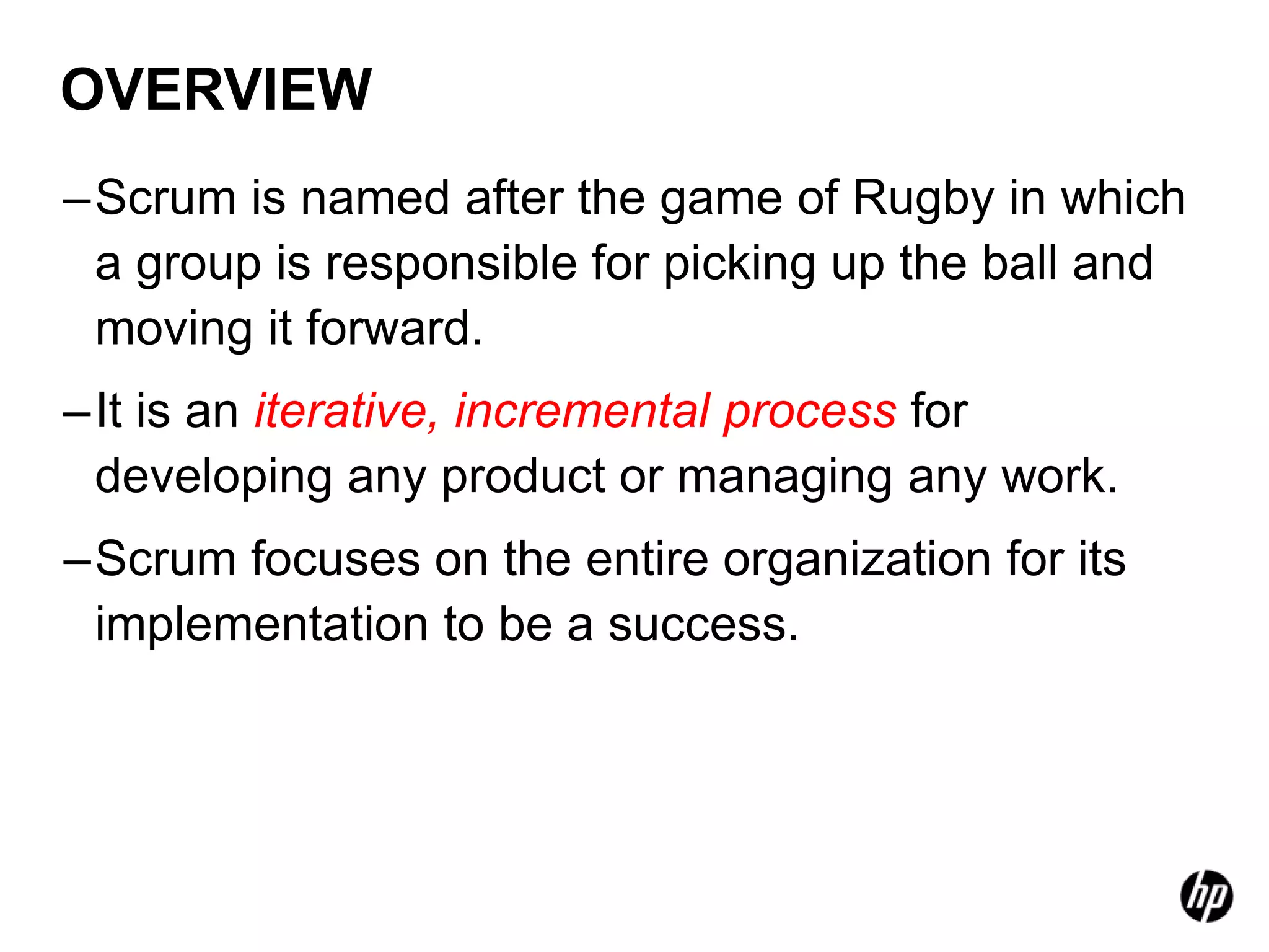 OVERVIEW
–Scrum is named after the game of Rugby in which
 a group is responsible for picking up the ball and
 moving it forward.
–It is an iterative, incremental process for
 developing any product or managing any work.
–Scrum focuses on the entire organization for its
 implementation to be a success.
 