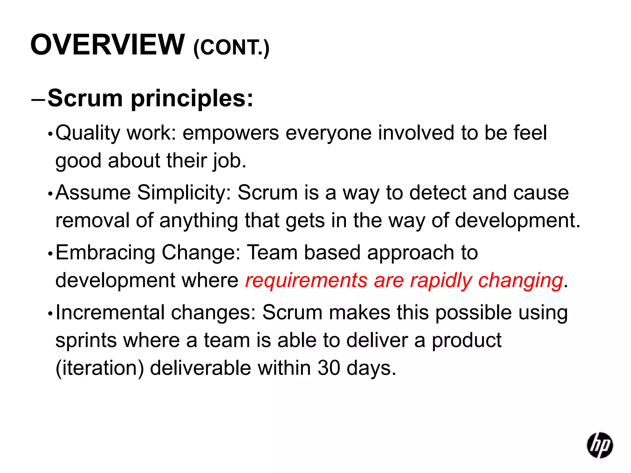 OVERVIEW (CONT.)
–Scrum principles:
 • Quality
        work: empowers everyone involved to be feel
 good about their job.
 • AssumeSimplicity: Scrum is a way to detect and cause
 removal of anything that gets in the way of development.
 • Embracing
          Change: Team based approach to
 development where requirements are rapidly changing.
 • Incremental changes: Scrum makes this possible using
 sprints where a team is able to deliver a product
 (iteration) deliverable within 30 days.
 
