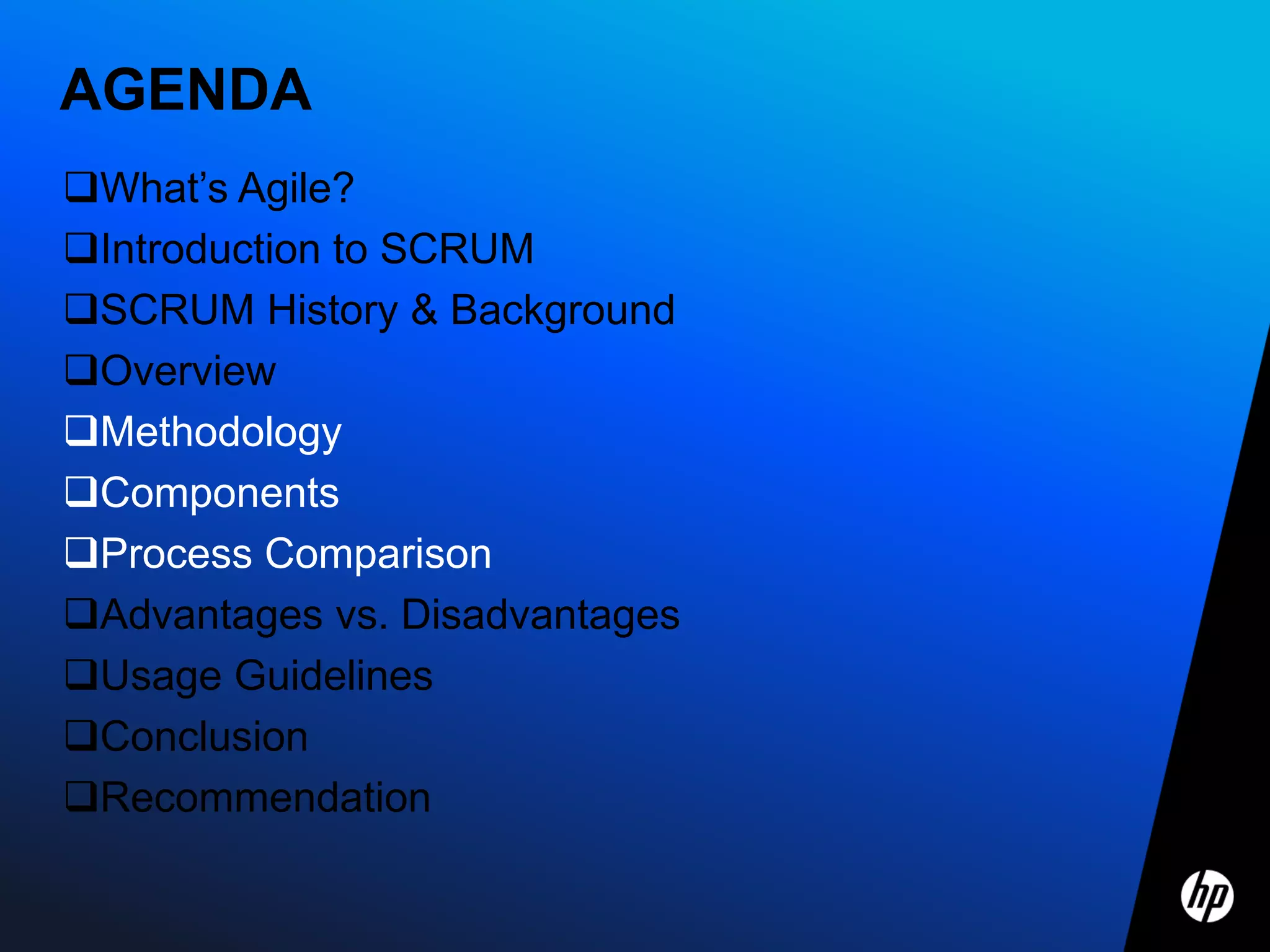 AGENDA
What’s Agile?
Introduction to SCRUM
SCRUM History & Background
Overview
Methodology
Components
Process Comparison
Advantages vs. Disadvantages
Usage Guidelines
Conclusion
Recommendation
 