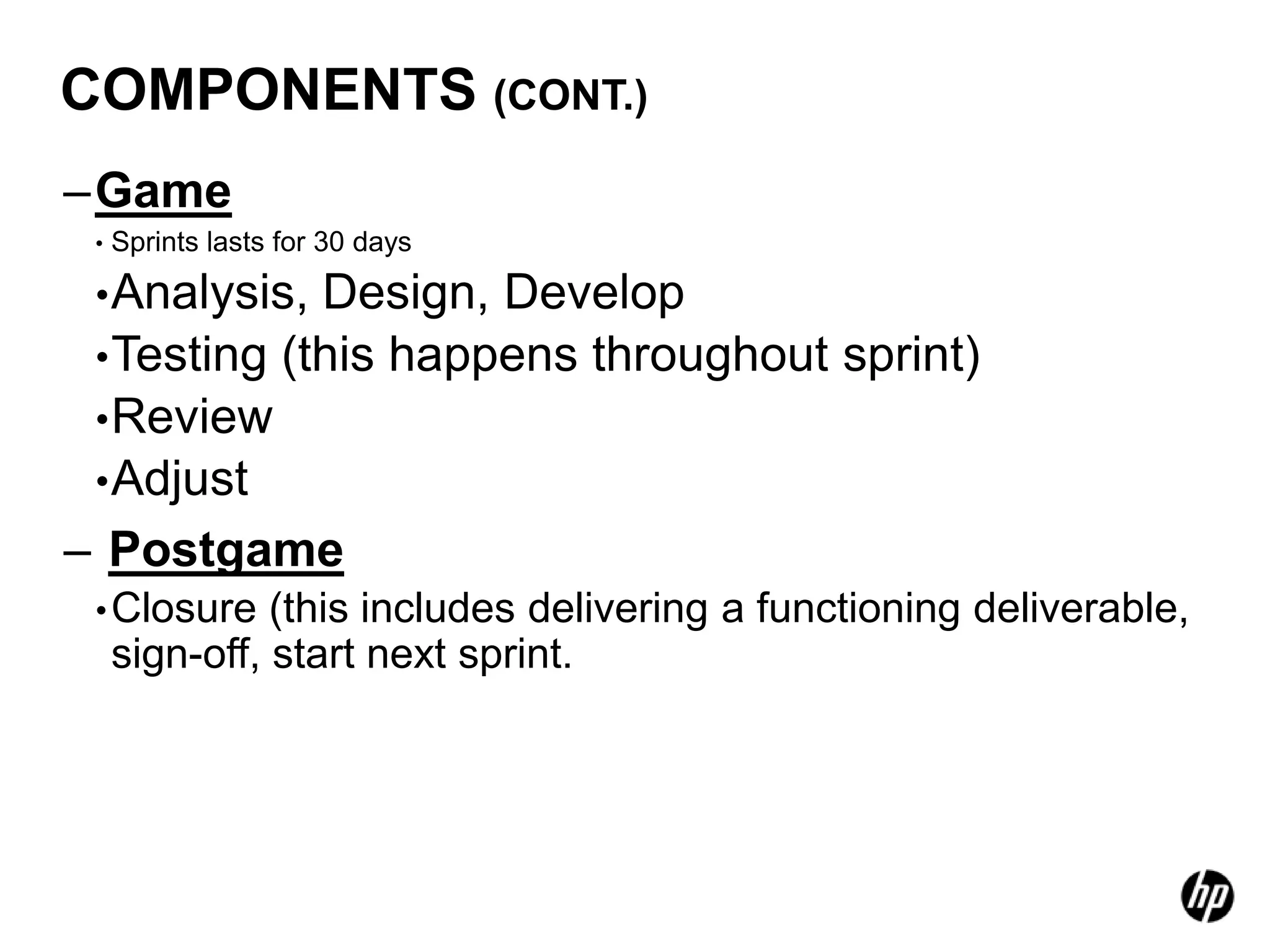 COMPONENTS (CONT.)
–Game
 •   Sprints lasts for 30 days

 • Analysis, Design, Develop
 • Testing (this happens throughout sprint)
 • Review
 • Adjust
– Postgame
 • Closure     (this includes delivering a functioning deliverable,
     sign-off, start next sprint.
 