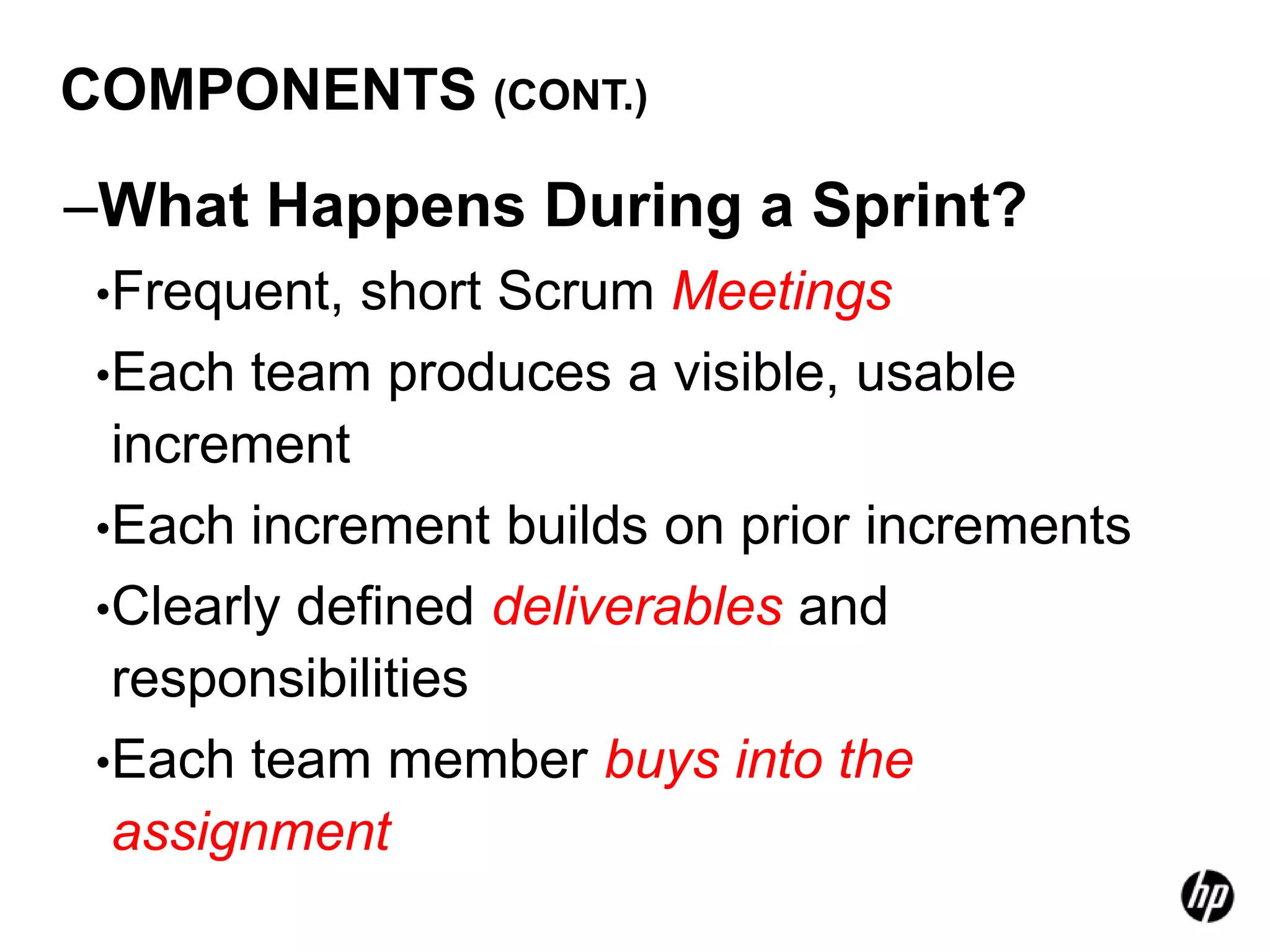 COMPONENTS (CONT.)

–What Happens During a Sprint?
 •Frequent, short Scrum Meetings
 •Each team produces a visible, usable
  increment
 •Each increment builds on prior increments
 •Clearly defined deliverables and
  responsibilities
 •Each team member buys into the
  assignment
 