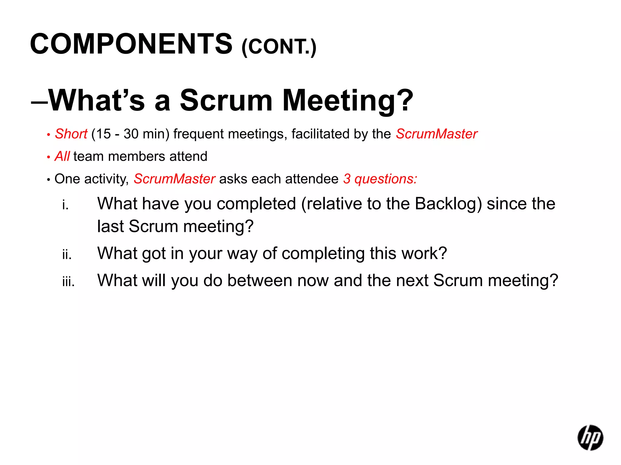 COMPONENTS (CONT.)

–What’s a Scrum Meeting?
 •   Short (15 - 30 min) frequent meetings, facilitated by the ScrumMaster
 •   All team members attend
 •   One activity, ScrumMaster asks each attendee 3 questions:
      i.     What have you completed (relative to the Backlog) since the
             last Scrum meeting?
      ii.    What got in your way of completing this work?
      iii.   What will you do between now and the next Scrum meeting?
 