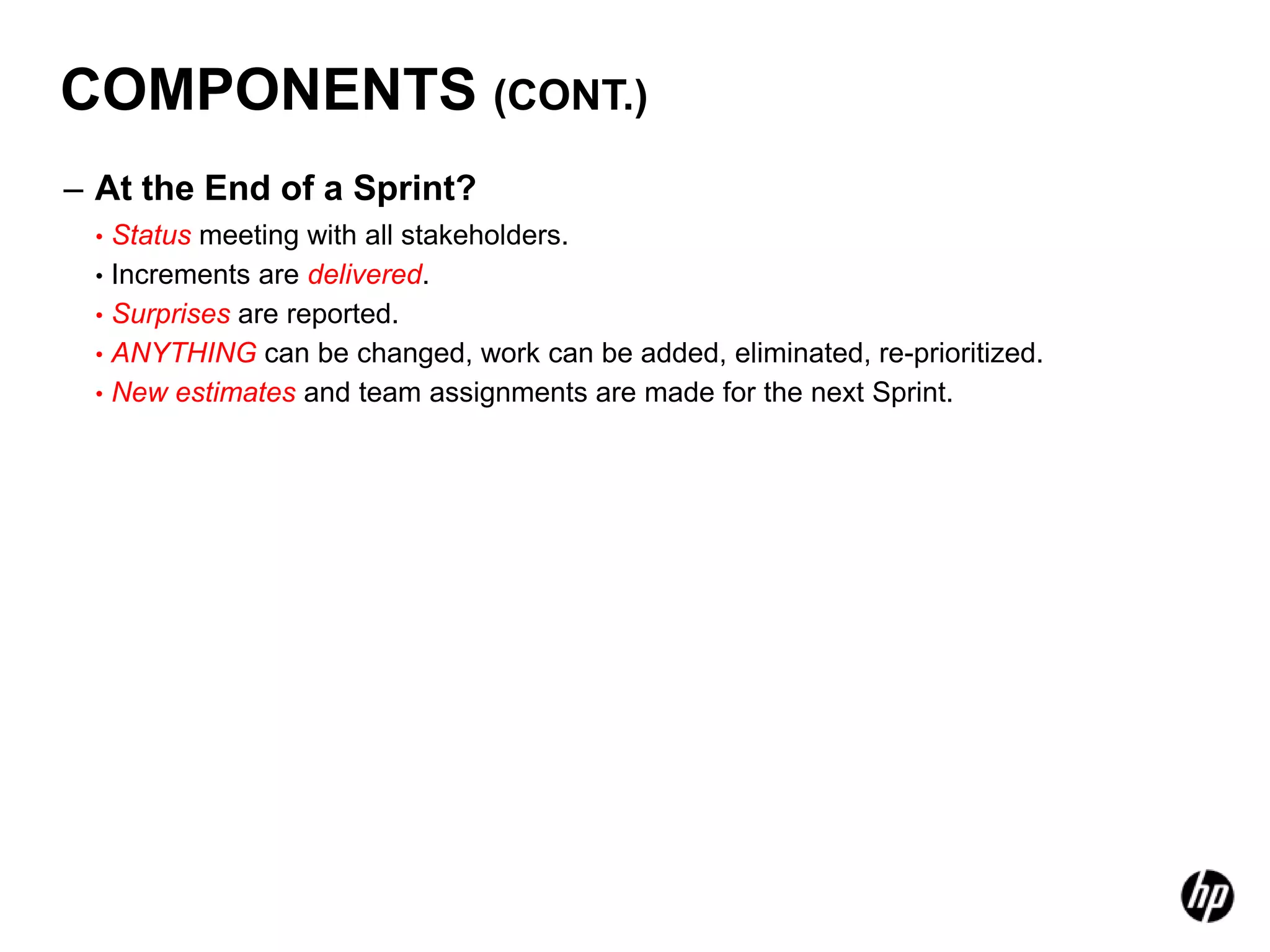 COMPONENTS (CONT.)
– At the End of a Sprint?
 • Status meeting with all stakeholders.
 • Increments are delivered.
 • Surprises are reported.
 • ANYTHING can be changed, work can be added, eliminated, re-prioritized.
 • New estimates and team assignments are made for the next Sprint.
 