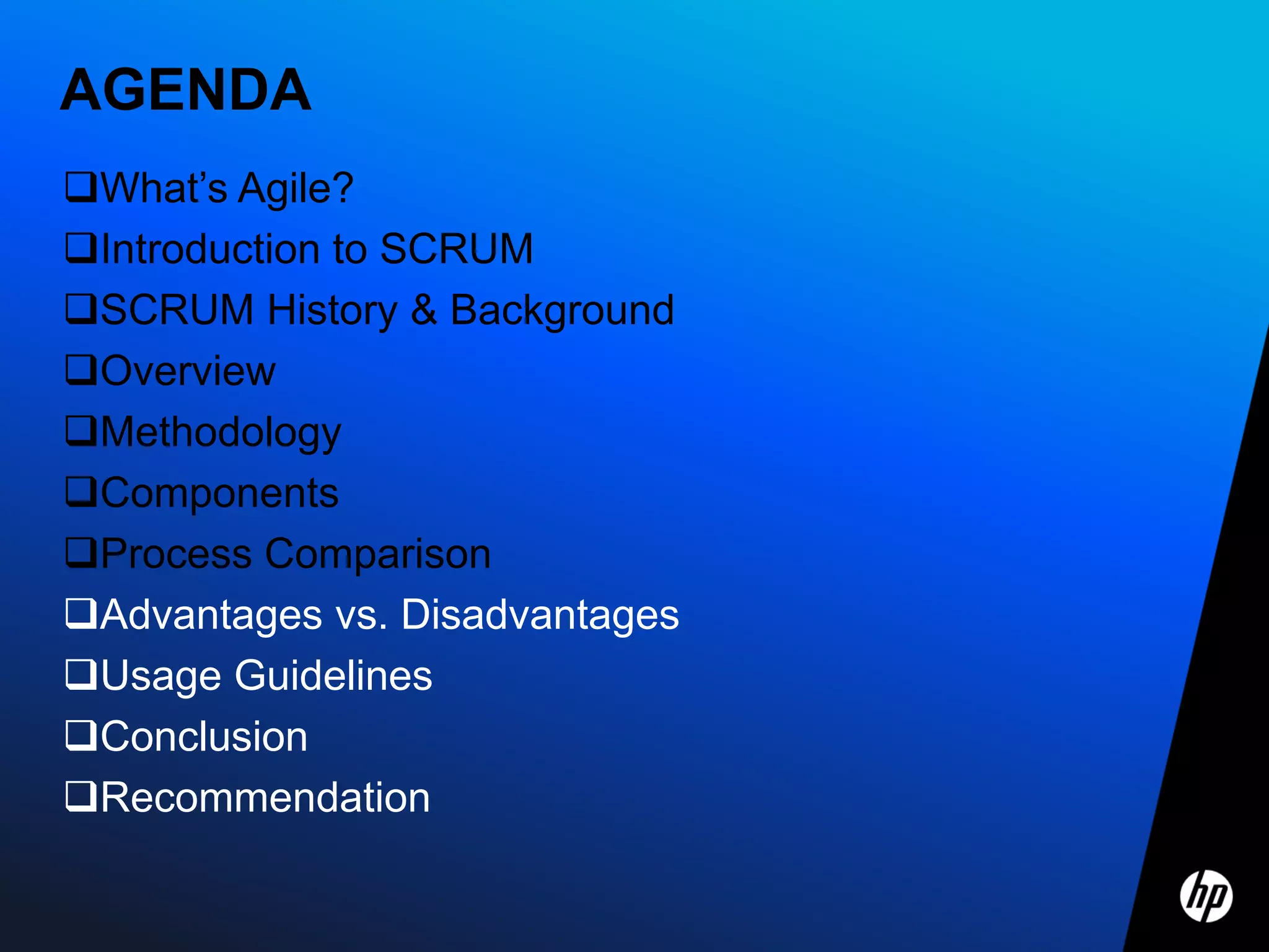 AGENDA
What’s Agile?
Introduction to SCRUM
SCRUM History & Background
Overview
Methodology
Components
Process Comparison
Advantages vs. Disadvantages
Usage Guidelines
Conclusion
Recommendation
 