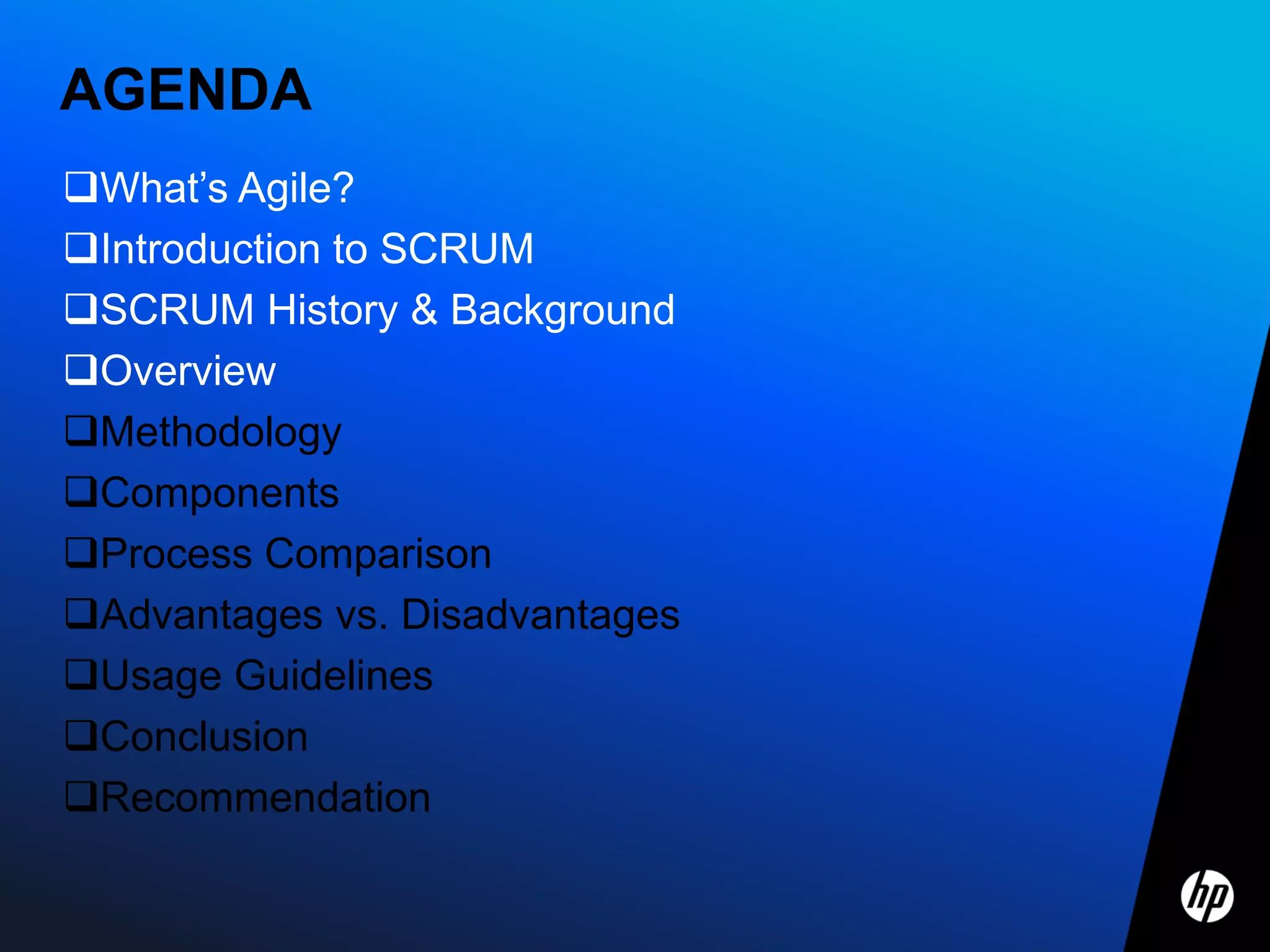 AGENDA
What’s Agile?
Introduction to SCRUM
SCRUM History & Background
Overview
Methodology
Components
Process Comparison
Advantages vs. Disadvantages
Usage Guidelines
Conclusion
Recommendation
 