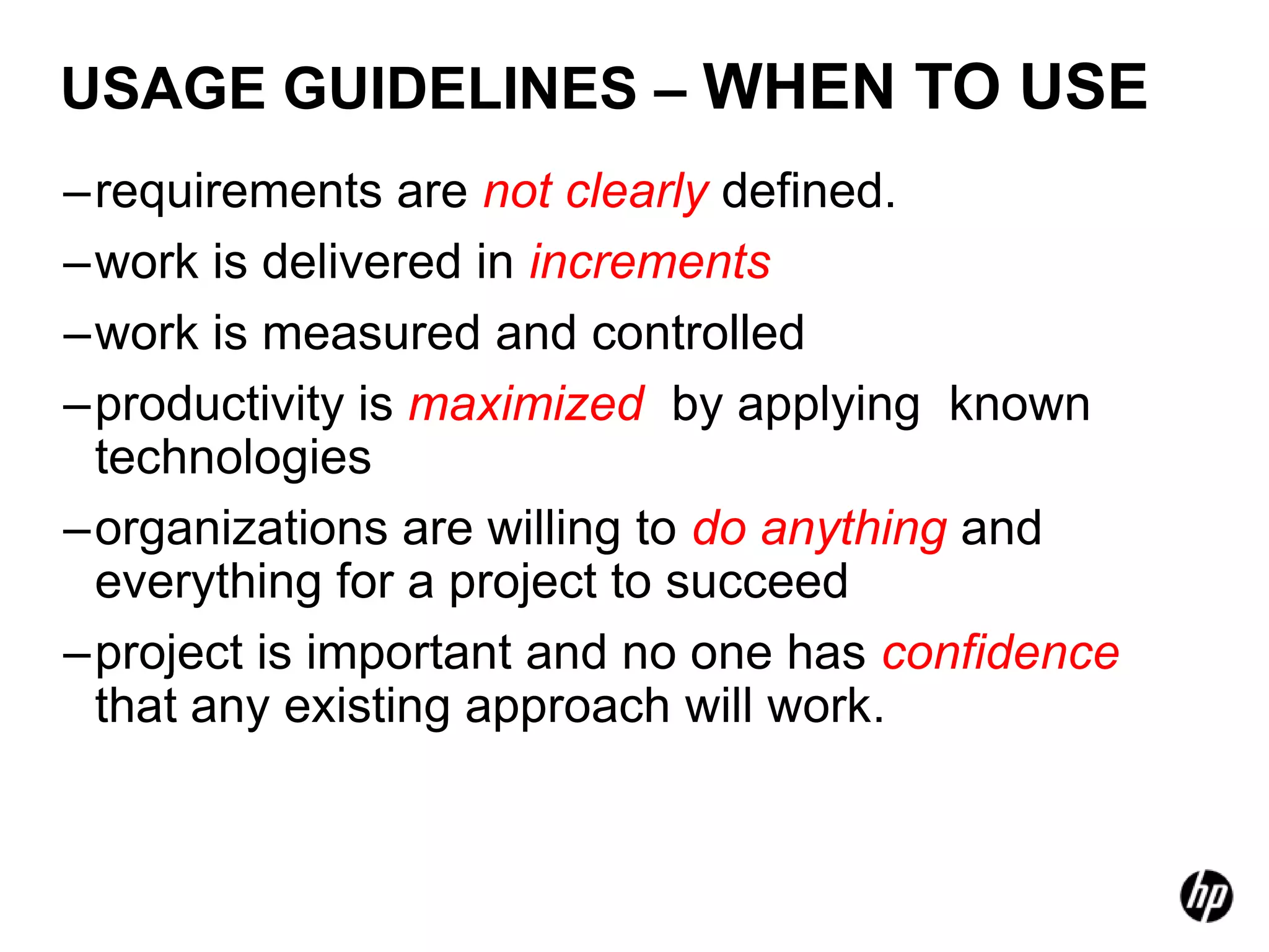 USAGE GUIDELINES – WHEN TO USE
–requirements are not clearly defined.
–work is delivered in increments
–work is measured and controlled
–productivity is maximized by applying known
 technologies
–organizations are willing to do anything and
 everything for a project to succeed
–project is important and no one has confidence
 that any existing approach will work.
 
