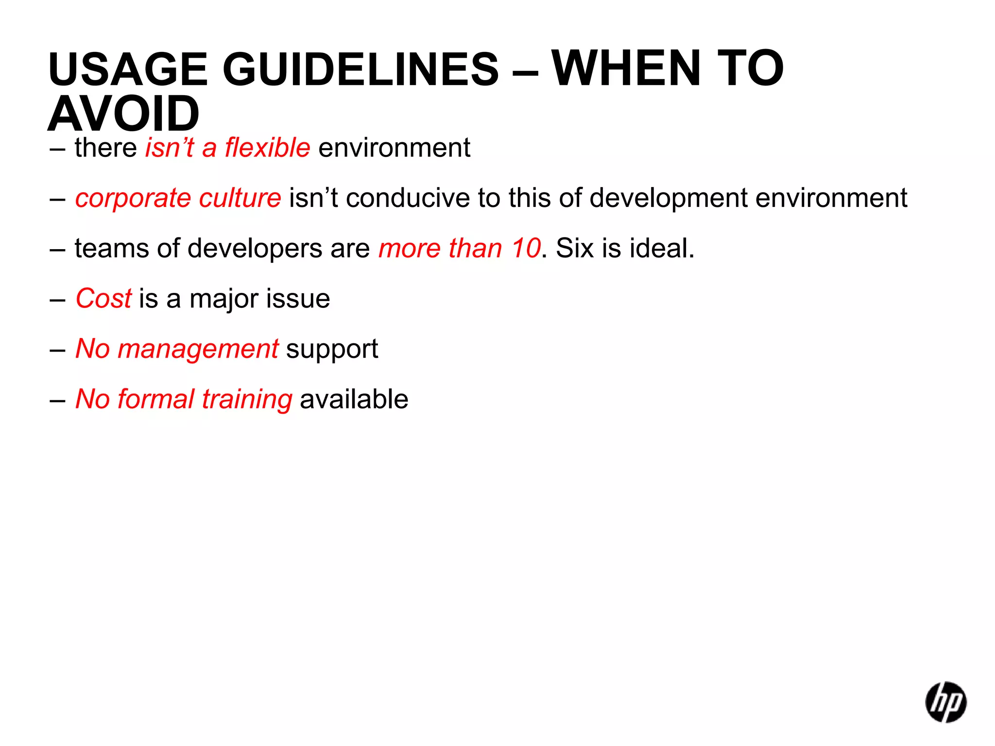 USAGE GUIDELINES – WHEN TO
AVOID
– there isn’t a flexible environment
– corporate culture isn’t conducive to this of development environment
– teams of developers are more than 10. Six is ideal.
– Cost is a major issue
– No management support
– No formal training available
 