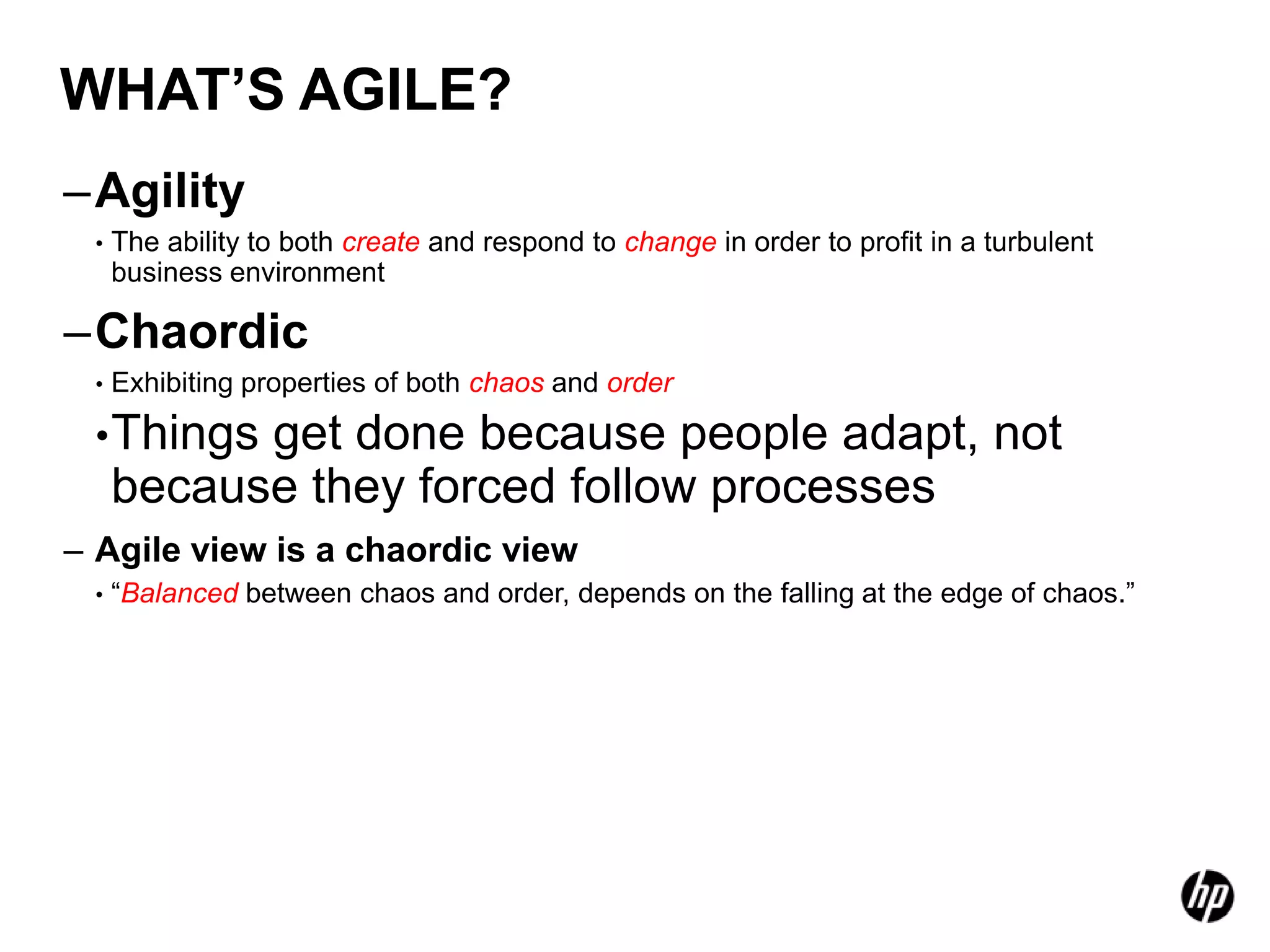 WHAT’S AGILE?
–Agility
 •   The ability to both create and respond to change in order to profit in a turbulent
     business environment

–Chaordic
 •   Exhibiting properties of both chaos and order

 • Things  get done because people adapt, not
     because they forced follow processes
– Agile view is a chaordic view
 •   “Balanced between chaos and order, depends on the falling at the edge of chaos.”
 