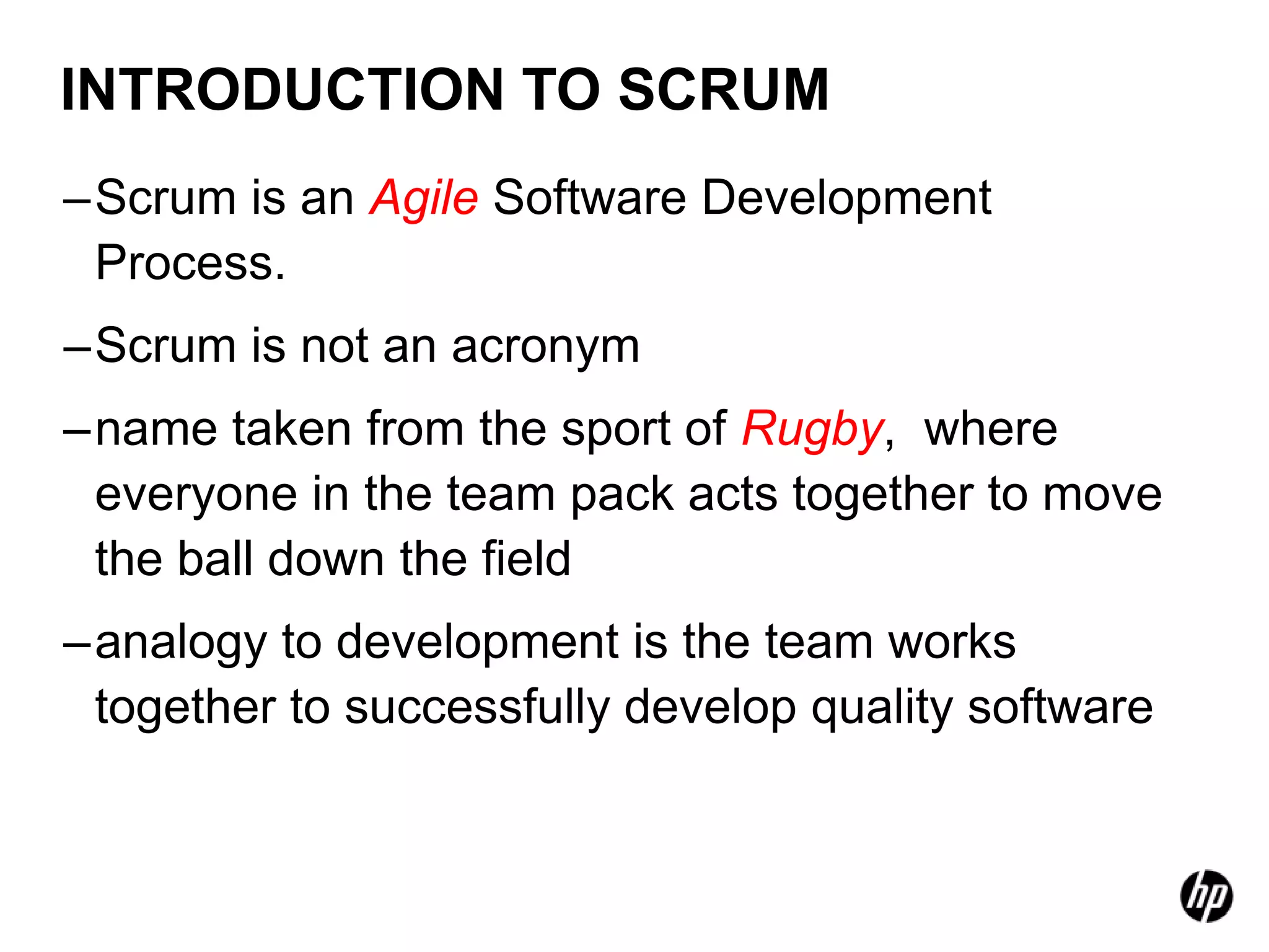 INTRODUCTION TO SCRUM
–Scrum is an Agile Software Development
 Process.
–Scrum is not an acronym
–name taken from the sport of Rugby, where
 everyone in the team pack acts together to move
 the ball down the field
–analogy to development is the team works
 together to successfully develop quality software
 