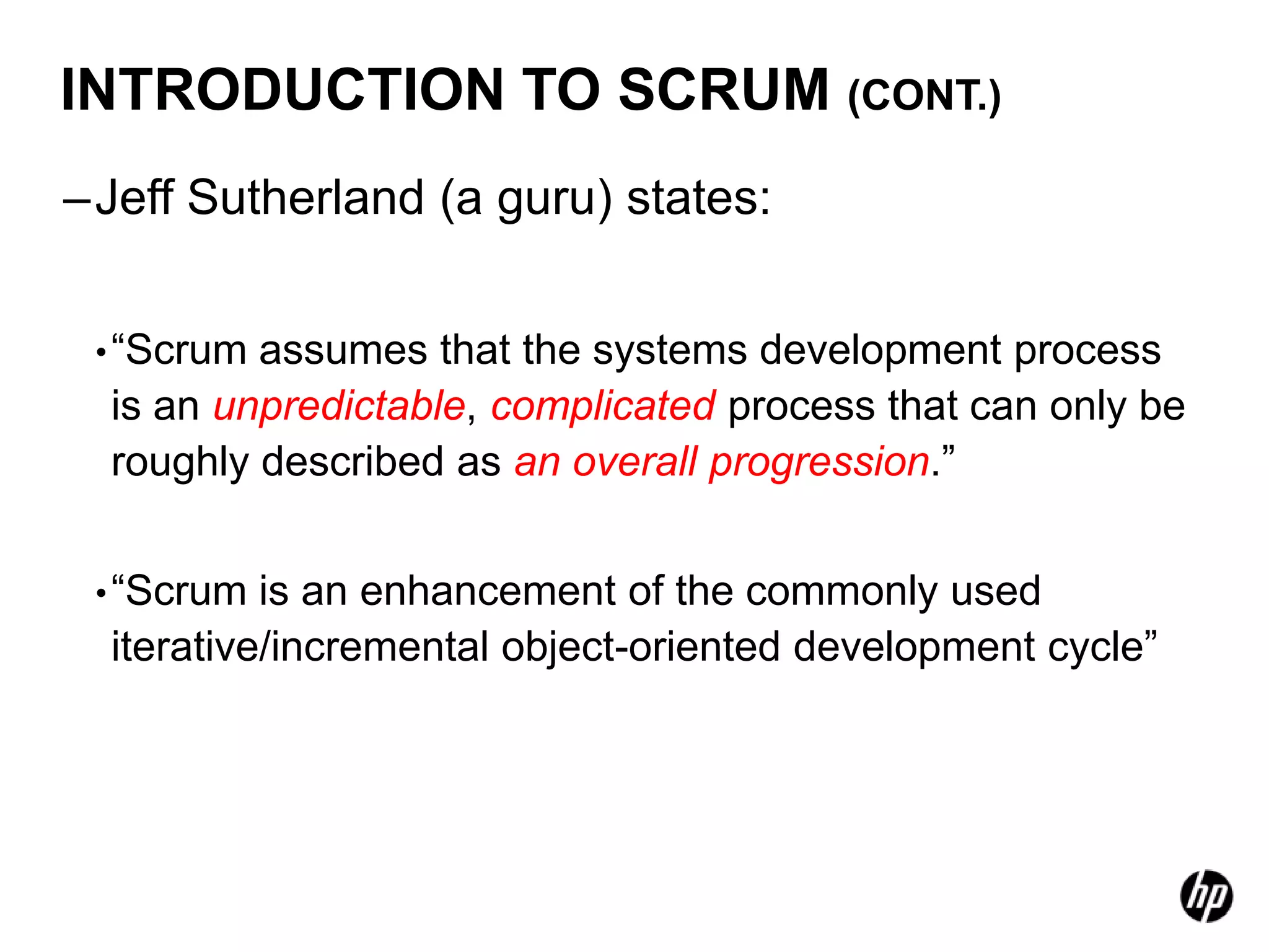 INTRODUCTION TO SCRUM (CONT.)
–Jeff Sutherland (a guru) states:


 • “Scrum assumes that the systems development process
  is an unpredictable, complicated process that can only be
  roughly described as an overall progression.”


 • “Scrum  is an enhancement of the commonly used
  iterative/incremental object-oriented development cycle”
 