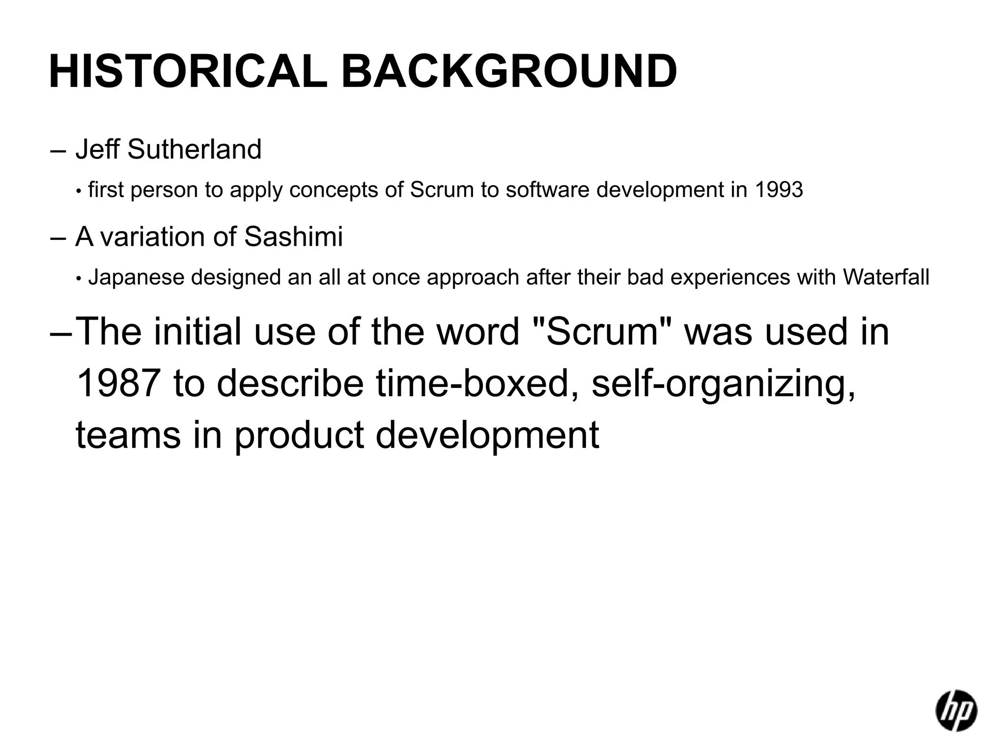 HISTORICAL BACKGROUND
– Jeff Sutherland
  •   first person to apply concepts of Scrum to software development in 1993

– A variation of Sashimi
  •   Japanese designed an all at once approach after their bad experiences with Waterfall

–The initial use of the word "Scrum" was used in
 1987 to describe time-boxed, self-organizing,
 teams in product development
 