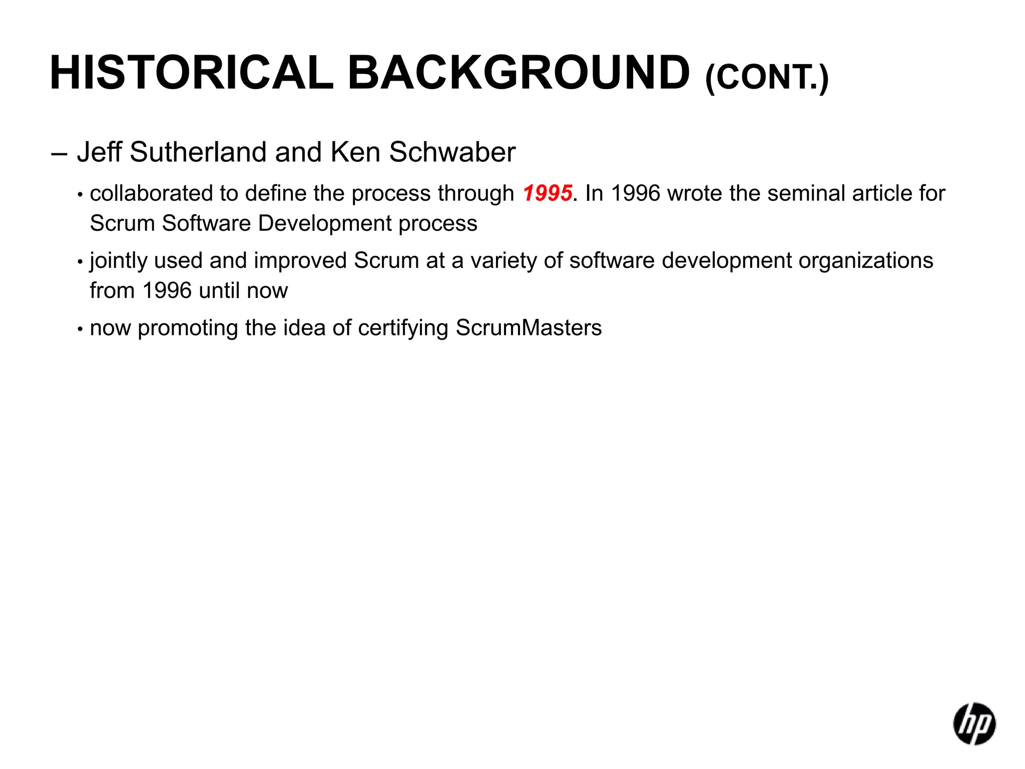 HISTORICAL BACKGROUND (CONT.)
– Jeff Sutherland and Ken Schwaber
 •   collaborated to define the process through 1995. In 1996 wrote the seminal article for
     Scrum Software Development process
 •   jointly used and improved Scrum at a variety of software development organizations
     from 1996 until now
 •   now promoting the idea of certifying ScrumMasters
 
