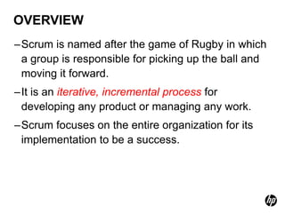 OVERVIEW
–Scrum is named after the game of Rugby in which
 a group is responsible for picking up the ball and
 moving it forward.
–It is an iterative, incremental process for
 developing any product or managing any work.
–Scrum focuses on the entire organization for its
 implementation to be a success.
 