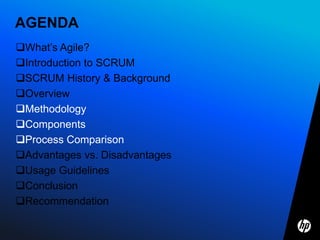 AGENDA
What’s Agile?
Introduction to SCRUM
SCRUM History & Background
Overview
Methodology
Components
Process Comparison
Advantages vs. Disadvantages
Usage Guidelines
Conclusion
Recommendation
 
