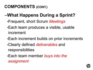 COMPONENTS (CONT.)

–What Happens During a Sprint?
 •Frequent, short Scrum Meetings
 •Each team produces a visible, usable
  increment
 •Each increment builds on prior increments
 •Clearly defined deliverables and
  responsibilities
 •Each team member buys into the
  assignment
 