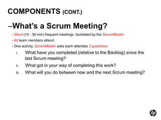 COMPONENTS (CONT.)

–What’s a Scrum Meeting?
 •   Short (15 - 30 min) frequent meetings, facilitated by the ScrumMaster
 •   All team members attend
 •   One activity, ScrumMaster asks each attendee 3 questions:
      i.     What have you completed (relative to the Backlog) since the
             last Scrum meeting?
      ii.    What got in your way of completing this work?
      iii.   What will you do between now and the next Scrum meeting?
 