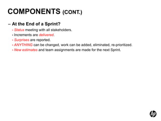COMPONENTS (CONT.)
– At the End of a Sprint?
 • Status meeting with all stakeholders.
 • Increments are delivered.
 • Surprises are reported.
 • ANYTHING can be changed, work can be added, eliminated, re-prioritized.
 • New estimates and team assignments are made for the next Sprint.
 