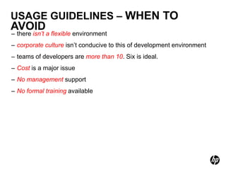 USAGE GUIDELINES – WHEN TO
AVOID
– there isn’t a flexible environment
– corporate culture isn’t conducive to this of development environment
– teams of developers are more than 10. Six is ideal.
– Cost is a major issue
– No management support
– No formal training available
 