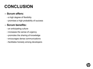 CONCLUSION
– Scrum offers:
 •   a high degree of flexibility
 •   promises a high probability of success

– Scrum benefits:
 •   an anticipating culture
 •   increases the sense of urgency
 •   promotes the sharing of knowledge
 •   encourages dense communications
 •   facilitates honesty among developers
 
