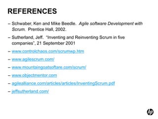 REFERENCES
– Schwaber, Ken and Mike Beedle. Agile software Development with
  Scrum. Prentice Hall, 2002.
– Sutherland, Jeff. “Inventing and Reinventing Scrum in five
  companies”, 21 September 2001
– www.controlchaos.com/scrumwp.htm
– www.agilescrum.com/
– www.mountaingoatsoftare.com/scrum/
– www.objectmentor.com
– agilealliance.com/articles/articles/InventingScrum.pdf
– jeffsutherland.com/
 