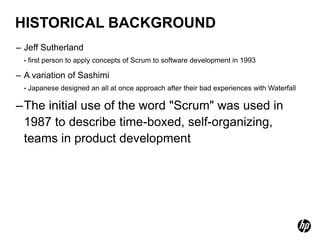 HISTORICAL BACKGROUND
– Jeff Sutherland
  •   first person to apply concepts of Scrum to software development in 1993

– A variation of Sashimi
  •   Japanese designed an all at once approach after their bad experiences with Waterfall

–The initial use of the word "Scrum" was used in
 1987 to describe time-boxed, self-organizing,
 teams in product development
 