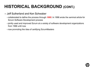 HISTORICAL BACKGROUND (CONT.)
– Jeff Sutherland and Ken Schwaber
 •   collaborated to define the process through 1995. In 1996 wrote the seminal article for
     Scrum Software Development process
 •   jointly used and improved Scrum at a variety of software development organizations
     from 1996 until now
 •   now promoting the idea of certifying ScrumMasters
 
