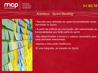 Artefatos : Sprint Backlog Reunião para definição de quais funcionalidades serão atendidas no Sprint; A partir de critérios de priorização, são selecionadas as funcionalidades que farão parte do sprint; São determinados o tempo e o esforço necessário para cada atividade selecionada; Apenas o time pode modificá-lo; É uma fotografia  do trabalho do Sprint. SCRUM 