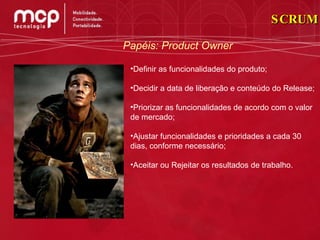 SCRUM Papéis: Product Owner Definir as funcionalidades do produto;  Decidir a data de liberação e conteúdo do Release;  Priorizar as funcionalidades de acordo com o valor de mercado;  Ajustar funcionalidades e prioridades a cada 30 dias, conforme necessário; Aceitar ou Rejeitar os resultados de trabalho.  