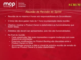Reunião de no máximo 4 horas sob responsabilidade do  ScrumMaster; O time não deve gastar mais de 1 hora na preparação desta reunião; Objetivo: mostrar o  Product Owner  e  stakeholders  as funcionalidades que foram feitas; Artefatos não devem ser apresentados, pois não são funcionalidades; No final da reunião Cada  stakeholder  fala suas impressões e sugere mudanças com suas respectivas prioridades Possíveis modificações no  Product Backlog  são discutidas entre o  Product Owner  e o time ScrumMaster  anuncia a data e o local da próxima reunião de revisão do  Sprint  ao  Product Owner  e a todos  stakeholders Reunião de Revisão do Sprint SCRUM 