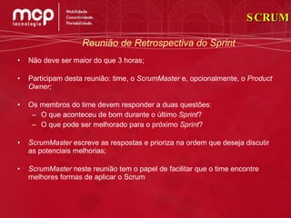 Não deve ser maior do que 3 horas; Participam desta reunião: time, o  ScrumMaster  e, opcionalmente, o  Product Owner; Os membros do time devem responder a duas questões: O que aconteceu de bom durante o último  Sprint ? O que pode ser melhorado para o próximo  Sprint ? ScrumMaster  escreve as respostas e prioriza na ordem que deseja discutir as potenciais melhorias; ScrumMaster  neste reunião tem o papel de facilitar que o time encontre melhores formas de aplicar o Scrum Reunião de Retrospectiva do Sprint SCRUM 
