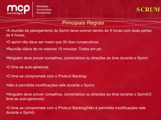 Principais Regras A reunião de planejamento do Sprint deve ocorrer dentro de 8 horas com duas partes de 4 horas; O sprint não deve ser maior que 30 dias consecutivos; Reunião diária de no máximo 15 minutos: Todos em pé; Ninguém deve prover conselhos, comentários ou direções ao time durante o Sprint; O time se auto-gerencia; O time se compromete com o Product Backlog: Não é permitida modificações nele durante o Sprint; Ninguém deve prover conselhos, comentários ou direções ao time durante o Sprint(O time se auto-gerencia); O time se compromete com o Product Backlog(Não é permitida modificações nele durante o Sprint). SCRUM 
