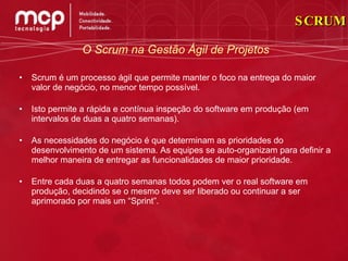 Scrum é um processo ágil que permite manter o foco na entrega do maior valor de negócio, no menor tempo possível. Isto permite a rápida e contínua inspeção do software em produção (em intervalos de duas a quatro semanas). As necessidades do negócio é que determinam as prioridades do desenvolvimento de um sistema. As equipes se auto-organizam para definir a melhor maneira de entregar as funcionalidades de maior prioridade. Entre cada duas a quatro semanas todos podem ver o real software em produção, decidindo se o mesmo deve ser liberado ou continuar a ser aprimorado por mais um “Sprint”. SCRUM O Scrum na Gestão Ágil de Projetos 