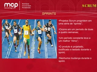 SCRUM SPRINTS Projetos Scrum progridem em uma série de “sprints”; Ocorre em um período de duas a quatro semanas; Um período constante leva a um melhor “ritmo”; O produto é projetado, codificado e testado durante o sprint; Nenhuma mudança durante o sprint. 