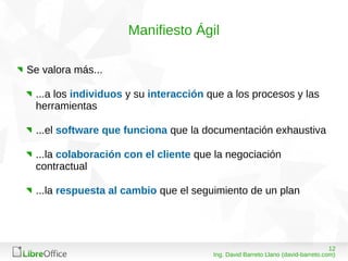 1208/03/15
Ing. David Barreto Llano (david-barreto.com)
Manifiesto Ágil
Se valora más...
...a los individuos y su interacción que a los procesos y las
herramientas
...el software que funciona que la documentación exhaustiva
...la colaboración con el cliente que la negociación
contractual
...la respuesta al cambio que el seguimiento de un plan
 