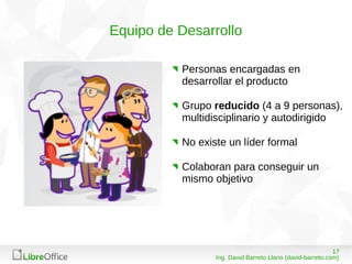 1708/03/15
Ing. David Barreto Llano (david-barreto.com)
Equipo de Desarrollo
Personas encargadas en
desarrollar el producto
Grupo reducido (4 a 9 personas),
multidisciplinario y autodirigido
No existe un líder formal
Colaboran para conseguir un
mismo objetivo
 