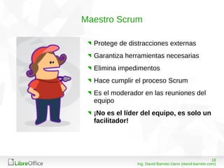 1808/03/15
Ing. David Barreto Llano (david-barreto.com)
Maestro Scrum
Protege de distracciones externas
Garantiza herramientas necesarias
Elimina impedimentos
Hace cumplir el proceso Scrum
Es el moderador en las reuniones del
equipo
¡No es el líder del equipo, es solo un
facilitador!
 