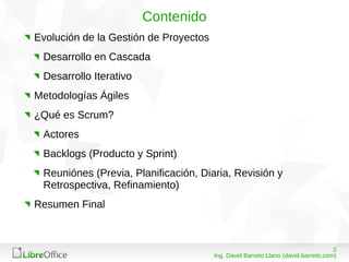 208/03/15
Ing. David Barreto Llano (david-barreto.com)
Contenido
Evolución de la Gestión de Proyectos
Desarrollo en Cascada
Desarrollo Iterativo
Metodologías Ágiles
¿Qué es Scrum?
Actores
Backlogs (Producto y Sprint)
Reuniónes (Previa, Planificación, Diaria, Revisión y
Retrospectiva, Refinamiento)
Resumen Final
 