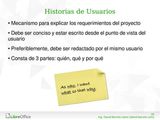 2008/03/15
Ing. David Barreto Llano (david-barreto.com)
Historias de Usuarios
● Mecanismo para explicar los requerimientos del proyecto
● Debe ser conciso y estar escrito desde el punto de vista del
usuario
● Preferiblemente, debe ser redactado por el mismo usuario
● Consta de 3 partes: quién, qué y por qué
 