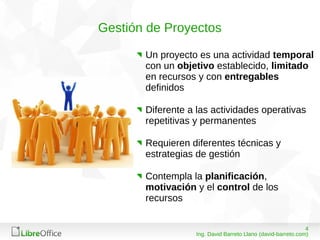 408/03/15
Ing. David Barreto Llano (david-barreto.com)
Gestión de Proyectos
Un proyecto es una actividad temporal
con un objetivo establecido, limitado
en recursos y con entregables
definidos
Diferente a las actividades operativas
repetitivas y permanentes
Requieren diferentes técnicas y
estrategias de gestión
Contempla la planificación,
motivación y el control de los
recursos
 