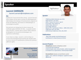 Speaker
                                                                                                             Agilitateur
                                  Laurent SARRAZIN
                                        laurent.sarrazin@simplexeo.com
                                  Bio                                                           Speaker
                                  Diplômé de l’Université de Paris-Orsay, Laurent Sarrazin
                                  exerce depuis 18 ans dans le secteur du développement             ITSMf Assemblée Générale, June 2011
                                  informatique de la banque d’investissement, exigeant en           Xebia Seminar, June 2011
                                  terme de leadership, gourmand en méthodologies et                 ADELI, “Autour d’un Verre”, April 4
                                                                                                    Scrum Days, Paris, March 31
                                  technologies de pointe.
                                                                                                    Valtech Days, March 17
                                                                                                    Cercle Agile, March 8
                                  Son parcours est marqué par la mise en œuvre de                   Master HEC / SupTelecom / Mines – 2009, 2010, 2011
                                  méthodes agiles (SCRUM, XP, FDD, ..) à grande échelle             ITSMF Day, Paris, Oct 2010
                                  interculturelle. 3 années dans la Silicon Valley Indienne         eSCM Annual Conference, Paris, Nov 2010
                                  de Bangalore lui ont permis de développer une
                                  expérience authentique.
                                                                                                Publications
                                  A son retour au siège, Laurent a créé et dirige un                 http://sites.google.com/site/leanprove/
                                  service d’accompagnement/coaching des équipes dans                Contribution in a book (Dunod, Q2 2011)
                                  la mise en œuvre et l’amélioration continue de solutions
                                  offshores agiles.
                                                                                                Current Projects
laurent.sarrazin@simplexeo.com




                                                                                                    Simplexeo (www.simplexo.com)
                                                                                                    To Succeed with Simplexity.
                                                                   Return of Experience             A blend of agile value, lean principles, radical management
                                                                                Context             to transform our organizations, toward people delight

                                                                         Investment Banking         Scrumshore (www.scrumshore.com)
                                                                          Captive Offshoring        Agility , Lean, Collective Intelligence applied to Smart
                                                                             Multi-Teams, ...       Offshoring
 