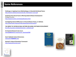 Some References

                                 Challenges in Applying Scrum Methodology on Culturally Distributed Teams
                                 http://hasith.net/documents/Culturally_Distributed_Scrum.pdf

                                 Analyzing Intercultural Factors Affecting Global Software Development
                                 Philippe Kruchten
                                 http://www.kruchten.com/site/publications.html

                                 Investigating Cultural Differences in Virtual Software Teams, G. Dafoulas
                                 http://www.ejisdc.org/ojs2/index.php/ejisdc/article/view/37

                                 THE IMPACT OF INTERCULTURAL FACTORS ON GLOBAL SOFTWARE DEVELOPMENT
                                 ftp://ftp.eng.auburn.edu/pub/mynenls/.../software.pdf

                                 On Empirical Research Into Scrum
                                 www.scrumalliance.org/resource_download/989


                                 Geert Hofstede Cultural Dimensions
                                 www.geert-hofstede.com/

                                 Rosinski’s Cultural Orientation Framework
laurent.sarrazin@simplexeo.com




                                 http://www.philrosinski.com/
 